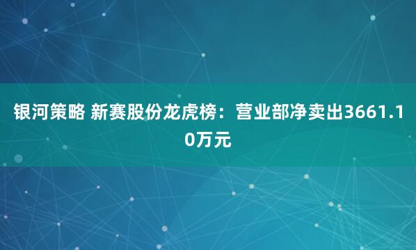 银河策略 新赛股份龙虎榜:营业部净卖出3661.10万元
